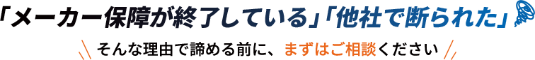 「メーカー保障が終了している」「他社で断られた」そんな理由で諦める前に、まずはご相談ください